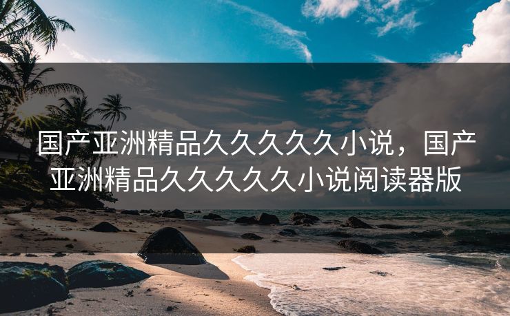国产亚洲精品久久久久久小说，国产亚洲精品久久久久久小说阅读器版
