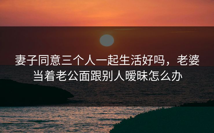 妻子同意三个人一起生活好吗，老婆当着老公面跟别人暧昧怎么办