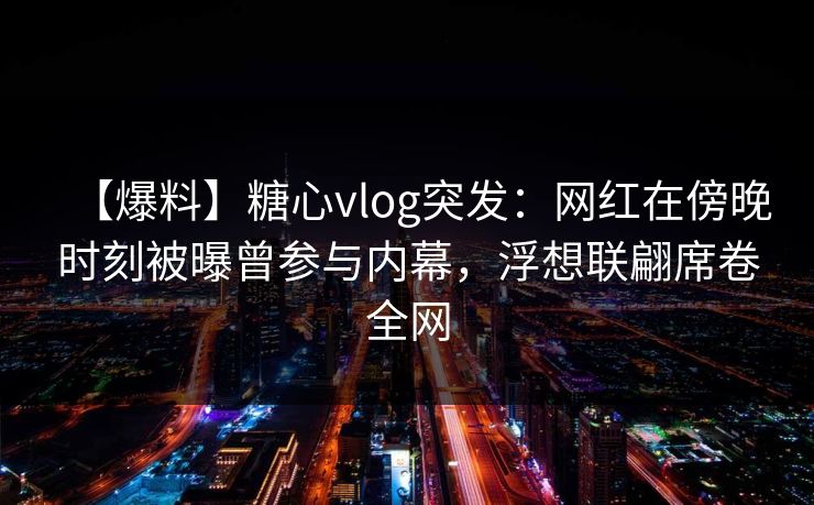 【爆料】糖心vlog突发：网红在傍晚时刻被曝曾参与内幕，浮想联翩席卷全网