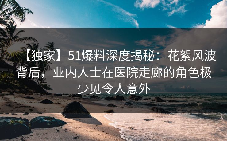 【独家】51爆料深度揭秘：花絮风波背后，业内人士在医院走廊的角色极少见令人意外