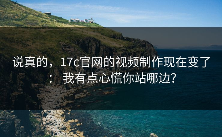 说真的，17c官网的视频制作现在变了： 我有点心慌你站哪边？