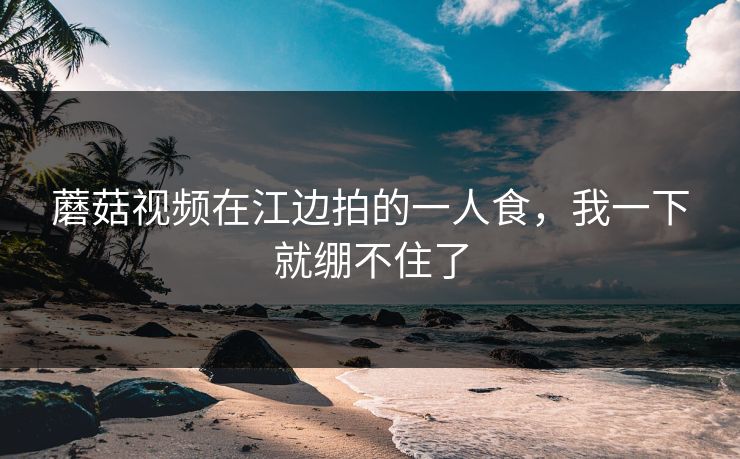 蘑菇视频在江边拍的一人食，我一下就绷不住了