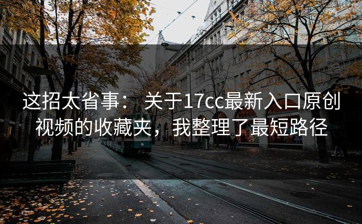 这招太省事： 关于17cc最新入口原创视频的收藏夹，我整理了最短路径