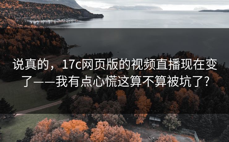 说真的，17c网页版的视频直播现在变了——我有点心慌这算不算被坑了?