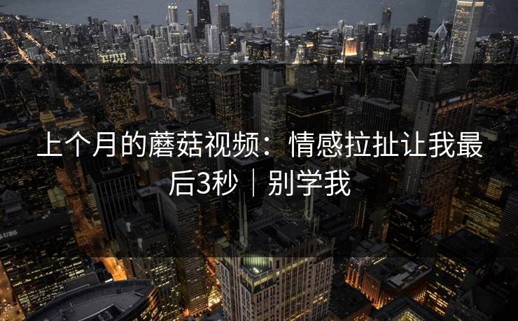 上个月的蘑菇视频：情感拉扯让我最后3秒｜别学我  第1张