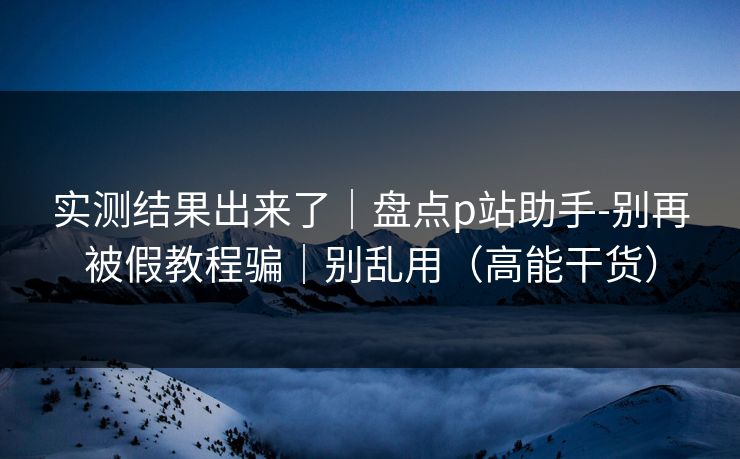 实测结果出来了｜盘点p站助手-别再被假教程骗｜别乱用（高能干货）  第1张