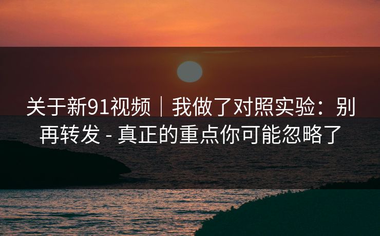 关于新91视频｜我做了对照实验：别再转发 - 真正的重点你可能忽略了