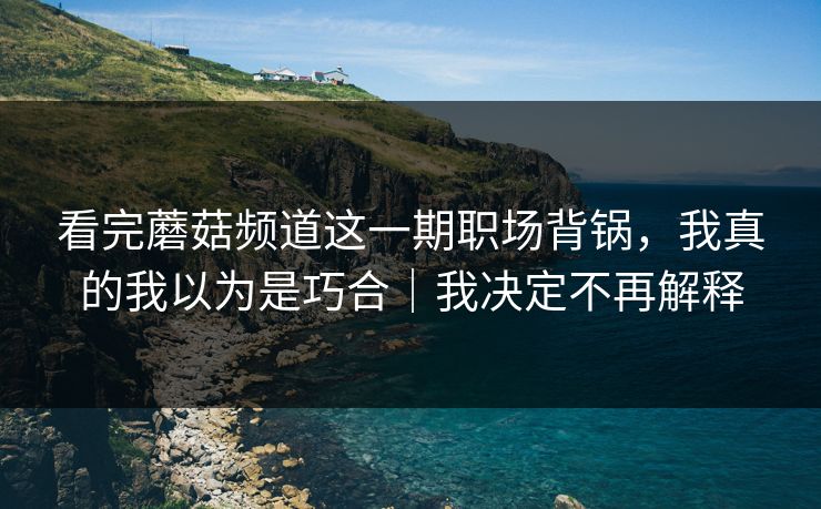 看完蘑菇频道这一期职场背锅，我真的我以为是巧合｜我决定不再解释