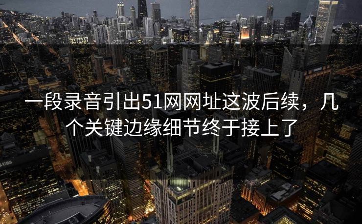 一段录音引出51网网址这波后续，几个关键边缘细节终于接上了