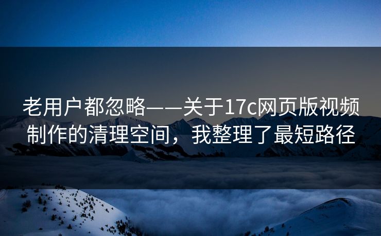 老用户都忽略——关于17c网页版视频制作的清理空间，我整理了最短路径