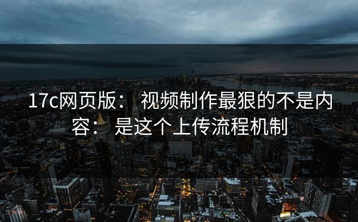 17c网页版： 视频制作最狠的不是内容： 是这个上传流程机制
