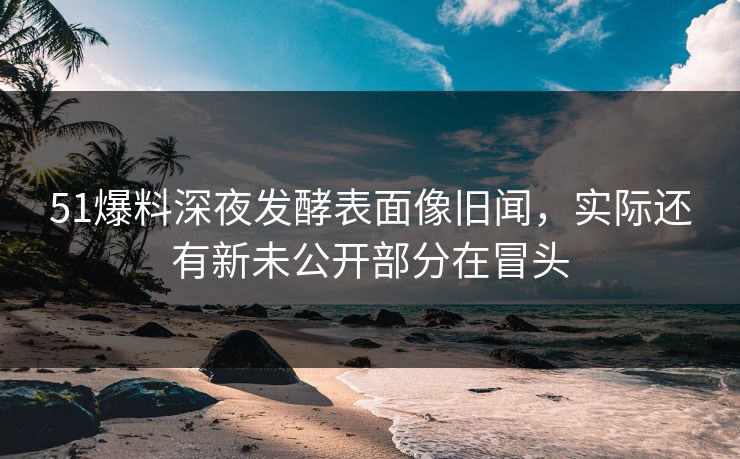 51爆料深夜发酵表面像旧闻，实际还有新未公开部分在冒头