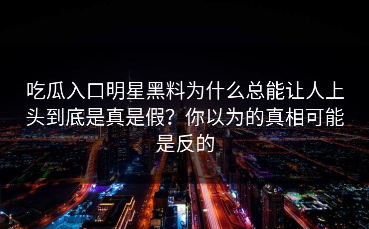 吃瓜入口明星黑料为什么总能让人上头到底是真是假？你以为的真相可能是反的  第1张
