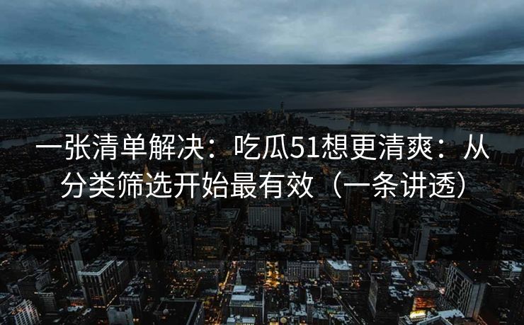 一张清单解决：吃瓜51想更清爽：从分类筛选开始最有效（一条讲透）